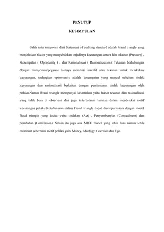PENUTUP
KESIMPULAN

Salah satu komponen dari Statement of auditing standard adalah Fraud triangle yang
menjelaskan faktor yang menyebabkan terjadinya kecurangan antara lain tekanan (Pressure) ,
Kesempatan ( Oppotunity ) , dan Rasionalisasi ( Rasionalization). Tekanan berhubungan
dengan manajemen/pegawai lainnya memiliki insentif atau tekanan untuk melakukan
kecurangan, sedangkan opportunity adalah kesempatan yang muncul sebelum tindak
kecurangan dan rasionalisasi berkaitan dengan pembenaran tindak kecurangan oleh
pelaku.Namun Fraud triangle mempunyai kelemahan yaitu faktor tekanan dan rasionalisasi
yang tidak bisa di observasi dan juga keterbatasan lainnya dalam mendeteksi motif
kecurangan pelaku.Keterbatasan dalam Fraud triangle dapat disempurnakan dengan model
fraud triangle yang kedua yaitu tindakan (Act) , Penyembunyian (Concealment) dan
perubahan (Conversion). Selain itu juga ada MICE model yang lebih luas namun lebih
membuat sederhana motif pelaku yaitu Money, Ideology, Coersion dan Ego.

 