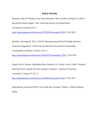 Daftar Pustaka
Dorminey, Jack W; Fleming, Arron Scott; Kranacher, Mary-Jo; Riley, Richard A, Jr,2010,”
Beyond the Fraud Triangle”. New York State Society of Certified Public
Accountants.Volume 80 ,No. 7
,http://search.proquest.com/docview/637276283?accountid=17242,12 Oct 2013.

Buchholz, Alexander K, 2012, “SAS 99: Deconstructing the Fraud Triangle and Some
Classroom Suggestions”. North American Business PressJournal of Leadership,
Accountability and Ethics. Volume 9, No. 2,
http://search.proquest.com/docview/1030726733?accountid=17242, 12 Oct 2013.

Hogan, Chris E; Rezaee, Zabihollah; Riley, Richard A, Jr; Velury, Uma K, 2008. “Financial
Statement Fraud: Insights from the Academic Literature”. American Accounting
Association”. Volume 27, No. 2,
http://search.proquest.com/docview/216744891?accountid=17242, 12 Oct 2013.

Elder,Beasley,Arens,Jusuf (2011).”Jasa Audit dan Assurance”.Jakarta : Penerbit Salemba
Empat.

 