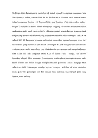 Meskipun dalam kenyataannya masih banyak terjadi scandal kecurangan perusahaan yang
tidak terdeteksi auditor, namun dalam hal ini Auditor bukan di desain untuk mencari semua
tindak kecurangan. Section 110, Responsibilities and functions of the independent auditor,
paragraf 2 menjelaskan bahwa auditor mempunyai tanggung jawab untuk merencanakan dan
meaksanakan audit untuk memperoleh keyakinan memadai apakah laporan keuangan tidak
mengandung material misstatement yang disebabkan oleh error atau kecurangan. The AICPA
melalui SAS 99, Penguatan prosedur audit untuk memastikan laporan keuangan bebas dari
misstatement yang disebabkan oleh tindak kecurangan. SAS 99 mangatur cara-cara melalui
pemikiran proses audit secara logis yang dilakukan dari perencanaan audit sampai pelaporan
audit. Salah satu dari komponen utama SAS 99 adalah Fraud Triangle. Hal tersebut
digunakan sebagai fokus utama dari brainstorming sessionselama proses perencanaan audit.
Setiap elemen dari fraud triangle merepresentasikan posibilitas alasan mengapa klien
melakukan tindak kecurangan terhadap laporan keuangan. Makalah ini akan membahas
analisa perspektif pandangan lain dari triangle fraud auditing yang merujuk pada study
literatur jurnal auditing.

 