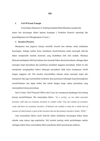ISI

I.

SAS 99 Fraud Triangle
Fraud dalam Statement of Auditing Standard diklasifikasikan menjadi dua

antara lain kecurangan dalam laporan keuangan ( Fredulent financial reporting) dan
penyalahgunaan aset (Misappropiate of asset ).
1. Incentive/Pressure
Manajemen atau pegawai lainnya memiliki insentif atau tekanan untuk melakukan
kecurangan. Sebagai auditor harus memahami insentif/tekanan untuk mencegah individu
dalam memperolah manfaat ekonomis yang disebabkan oleh sifat serakah. Misalnya
Mencatat pendapatan fiktif perusahaan dan menunda beban akrual perusahaan sehingga dapat
mencapai target perusahaan dan jumlahnya mendekati anggaran perusahaan. Selain itu jika
manajemen menginginkan bahwa laba(rugi) perusahaan tidak harus mempunyai selisih
dengan anggaran asli. Hal tersebut menyebabkan tekanan untuk mencapai target dari
manajemen dan juga menimbulkan ketakutan akan pemutusan hubungan kerja.Kemungkinan
insentif/tekanan lain dapat timbul jika terkait dengan harga saham perusahaan yang
menunjukkan kinerja perusahaan.
Sam E.Antar, Chief Financial Officer dari Crazy Inc mempunyai pandangan lain tentang
konsep insentif/tekanan. Dia menyatakan bahwa “As a society, we too often associate
incentive with only an economic incentive to commit crime. You can commit an economic
crime and have no economic incentive...Criminals can commit a crime for a whole host of
reasons of which money is part of the incentive but not the primary incentive (Antar, 2010).”
Anta menyatakan bahwa motif individu dalam melakukan kecurangan bukan hanya
sekedar uang namun juga popularitas. Hal tersebut penting untuk pertimbangan auditor
sehingga auditor harus memasukkan faktor popularitas dalam perencanaan auditnya.

 
