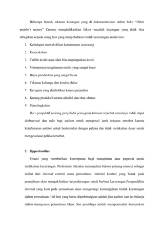 Beberapa bentuk tekanan keuangan yang di dokumentasikan dalam buku “Other
people’s money” Cressey mengindikasikan faktor masalah keuangan yang tidak bisa
dibagikan kepada orang lain yang menyebabkan tindak kecurangan antara lain :
1. Kehidupan mewah diluar kemampuan seseorang
2. Keserakahan
3. Terlilit kredit atau tidak bisa mendapatkan kredit
4. Mempunyai pengeluaran medis yang sangat besar
5. Biaya pendidikan yang sangat besar
6. Tekanan keluarga dan kerabat dekat
7. Kerugian yang disebabkan karena perjudian
8. Kurang produktif karena alkohol dan obat-obatan
9. Perselingkuhan
Dari perspektif seorang penyelidik jenis-jenis tekanan tersebut umumnya tidak dapat
diobservasi dan sulit bagi auditor untuk mengenali jenis tekanan tersebut karena
keterbatasan auditor untuk berinteraksi dengan pelaku dan tidak melakukan dasar untuk
mengevaluasi pelaku tersebut.

2. Opportunities
Situasi yang memberikan kesempatan bagi manajemen atau pegawai untuk
melakukan kecurangan. Profesional literatur menunjukan bahwa peluang muncul sebagai
akibat dari internal control suatu perusahaan. Internal kontrol yang buruk pada
perusahaan akan mengakibatkan kecenderungan untuk berbuat kecurangan.Pengendalian
internal yang kuat pada perusahaan akan mengurangi kemungkinan tindak kecurangan
dalam perusahaan. Hal lain yang harus diperhitungkan adalah jika auditor saat ini bekerja
dalam manajemen perusahaan klien. Sisi positifnya adalah mempermudah komunikasi

 