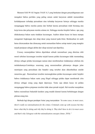 Menurut SAS 99 AU bagian 316,85 A.3 yang berkaitan dengan penyalahgunaan aset
mengakui bahwa perilaku yang paling umum untuk karyawan adalah menunukkan
ketidakpuasan terhadap perusahaan atau terhadap karyawan lainnya sehingga mereka
menganggap bahwa mereka pantas dan berhak karena perusahaan telah berutang atas
kerja keras dan pelayanan mereka selama ini. Sehingga mereka berpikir bahwa apa yang
dilakukannya bukan suatu tindakan kecurangan. Auditor dalam kasus ini harus mampu
mengamati lingkungan dan sikap dasar yang muncul pada klien. Berdasarkan ini audit
harus direncanakan dan dirancang untuk memastikan bahwa setiap materi yang mungkin
terjadi penipuan sebagai akibat dari sikap rasional saat diperiksa.
Cressey menunjukkan bahwa diperlukan sebuah rasionalisasi yang diterima oleh
moral sebelum kecurangan tersebut terjadi karena pelaku kecurangan tidak memandang
dirinya sebagai pelaku kecurangan namun akan membenarkan tindakannya sebelum dia
melakukannya.Contohnya seseorang yang merasionalkan pikirannya dengan jalan
meminjam uang perusahaan dan berpikir uang tersebut akan dikembalikan setelah
menerima gaji . Rasionalisasi tersebut memungkinkan pelaku kecurangan untuk berpikir
bahwa tindakannya bukan suatu yang illegal sehingga pelaku dapat membentuk citra
dirinya sebagai orang yang dapat dipercaya. Tentu saja dalam kasus ini pelaku
menganggap bahwa pinjaman tersebut tidak akan pernah terjadi. Hal tersebut menjukkan
bahwa rasionalisasi bukanlah karakter yang mudah diamati karena berhubungan dengan
pikiran orang lain.
Berbeda lagi dengan pendapat Antar yang menyatakan “In some cases, in most cases,
there's really no rationalization for the crimes. Criminals come up with excuses but they
know what they're doing and why they're doing it. They don't have to do it in most cases
and that's why I disagree with the rationalization concepts (Antar, 2010).”

 