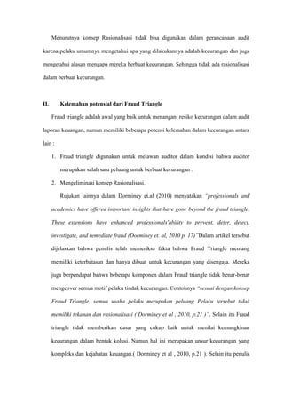 Menurutnya konsep Rasionalisasi tidak bisa digunakan dalam perancanaan audit
karena pelaku umumnya mengetahui apa yang dilakukannya adalah kecurangan dan juga
mengetahui alasan mengapa mereka berbuat kecurangan. Sehingga tidak ada rasionalisasi
dalam berbuat kecurangan.

II.

Kelemahan potensial dari Fraud Triangle
Fraud triangle adalah awal yang baik untuk menangani resiko kecurangan dalam audit

laporan keuangan, namun memiliki beberapa potensi kelemahan dalam kecurangan antara
lain :
1. Fraud triangle digunakan untuk melawan auditor dalam kondisi bahwa auditor
merupakan salah satu peluang untuk berbuat kecurangan .
2. Mengeliminasi konsep Rasionalisasi.
Rujukan lainnya dalam Dorminey et.al (2010) menyatakan “professionals and
academics have offered important insights that have gone beyond the fraud triangle.
These extensions have enhanced professionals'ability to prevent, deter, detect,
investigate, and remediate fraud (Dorminey et. al, 2010 p. 17)”Dalam artikel tersebut
dijelaskan bahwa penulis telah memeriksa fakta bahwa Fraud Triangle memang
memiliki keterbatasan dan hanya dibuat untuk kecurangan yang disengaja. Mereka
juga berpendapat bahwa beberapa komponen dalam Fraud triangle tidak benar-benar
mengcover semua motif pelaku tindak kecurangan. Contohnya “sesuai dengan konsep
Fraud Triangle, semua usaha pelaku merupakan peluang Pelaku tersebut tidak
memiliki tekanan dan rasionalisasi ( Dorminey et al , 2010, p.21 )”. Selain itu Fraud
triangle tidak memberikan dasar yang cukup baik untuk menilai kemungkinan
kecurangan dalam bentuk kolusi. Namun hal ini merupakan unsur kecurangan yang
kompleks dan kejahatan keuangan.( Dorminey et al , 2010, p.21 ). Selain itu penulis

 