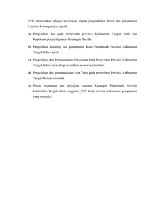 BPK menemukan adanya kelemahan sistem pengendalian Intern dan penyusunan
Laporan Keuangannya, seperti:
a) Pengelolaan kas pada pemerintah provinsi Kalimantan Tengah tertib dan
berpotensi penyalahgunaan Keuangan Daerah.
b) Pengelolaan rekening dan penempatan Dana Pemerintah Provinsi Kalimantan
Tengah belum tertib.
c) Pengelolaan dan Penatausahaan Persediaan Pada Pemerintah Provinsi Kalimantan
Tengah belum mencakup persediaan secara keseluruhan.
d) Pengelolaan dari penatausahaan Aset Tetap pada pemerintah Provinsi Kalimantan
Tengah Belum mamadai.
e) Proses peyusunan dan penyajian Laporan Keuangan Pemerintah Provinsi
kalimantan Tengah tahun anggaran 2015 tidak melalui mekanisme penyusunan
yang memadai.
 