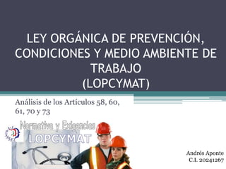 LEY ORGÁNICA DE PREVENCIÓN, 
CONDICIONES Y MEDIO AMBIENTE DE 
TRABAJO 
(LOPCYMAT) 
Análisis de los Artículos 58, 60, 
61, 70 y 73 
Andrés Aponte 
C.I. 20241267 
 