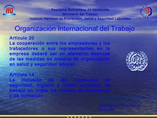 República Bolivariana de Venezuela
Ministerio del Trabajo
Instituto Nacional de Prevención, Salud y Seguridad Laborales
Organización Internacional del Trabajo
Artículo 20
La cooperación entre los empleadores y los
trabajadores o sus representantes en la
empresa deberá ser un elemento esencial
de las medidas en materia de organización
en salud y seguridad laboral.
Artículo 14
La inclusión de las cuestiones de
seguridad, higiene y medio ambiente de
trabajo en todos los niveles de enseñanza
y de formación Convenio 155 Sobre Seguridad y Salud
de los Trabajadores de 1981
Ratificado por Venezuela el
25-06-1984
 
