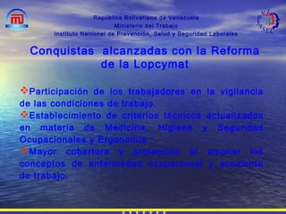 República Bolivariana de Venezuela
Ministerio del Trabajo
Instituto Nacional de Prevención, Salud y Seguridad Laborales
Conquistas alcanzadas con la Reforma
de la Lopcymat
Participación de los trabajadores en la vigilancia
de las condiciones de trabajo.
Establecimiento de criterios técnicos actualizados
en materia de Medicina, Higiene y Seguridad
Ocupacionales y Ergonomía
Mayor cobertura y protección al ampliar los
conceptos de enfermedad ocupacional y accidente
de trabajo.
 