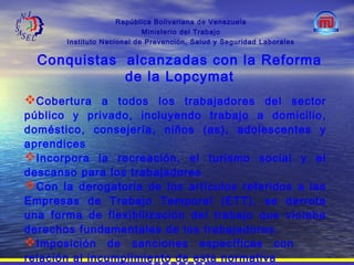 República Bolivariana de Venezuela
Ministerio del Trabajo
Instituto Nacional de Prevención, Salud y Seguridad Laborales
Conquistas alcanzadas con la Reforma
de la Lopcymat
Cobertura a todos los trabajadores del sector
público y privado, incluyendo trabajo a domicilio,
doméstico, consejería, niños (as), adolescentes y
aprendices
Incorpora la recreación, el turismo social y el
descanso para los trabajadores
Con la derogatoria de los artículos referidos a las
Empresas de Trabajo Temporal (ETT), se derrota
una forma de flexibilización del trabajo que violaba
derechos fundamentales de los trabajadores.
Imposición de sanciones específicas con
relación al incumplimiento de esta normativa
 