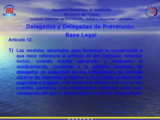 República Bolivariana de Venezuela
Ministerio del Trabajo
Instituto Nacional de Prevención, Salud y Seguridad Laborales
Delegados y Delegadas de Prevención
Base Legal
Recomendación 164 de la
OIT Sobre Seguridad y Salud
de los Trabajadores, 1981.
Artículo 12.
1) Las medidas adoptadas para favorecer la cooperación a
que hace referencia al artículo 20 del Convenio deberían
incluir, cuando resulte apropiado y necesario, el
nombramiento, conforme a la práctica nacional, de
delegados de seguridad de los trabajadores, de comités
obreros de seguridad e higiene o de comités paritarios de
seguridad e higiene, o de estos dos últimos a la vez; en los
comités paritarios, los trabajadores deberían tener una
representación por lo menos igual a la de los empleadores.
 
