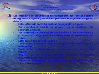 República Bolivariana de Venezuela
Ministerio del Trabajo
Instituto Nacional de Prevención, Salud y Seguridad Laborales
2) Los delegados de seguridad de los trabajadores, los comités obreros
de seguridad e higiene y los comités paritarios de seguridad e higiene,
deberían:
• Estar informado sobre las políticas de seguridad e higiene.
• Ser consultados cuando se prevean nuevas medidas de
seguridad e higiene.
• Ser consultados cuando se prevean cambios en las operaciones y
procesos de trabajo y en el contenido o en la organización del
trabajo.
• Estar protegidos contra el despido.
• Tener acceso a cualquier lugar de trabajo y comunicación con los
trabajadores.
• Tener la libertad de establecer contacto con los inspectores del
trabajo.
• Disponer de un número razonable de horas de trabajo
remuneradas para ejercer sus funciones.
• Recurrir a especialistas para asesorarlos sobre problemas de
salud y de seguridad.
Recomendación 164 de la
OIT Sobre Seguridad y Salud
de los Trabajadores, 1981.
 