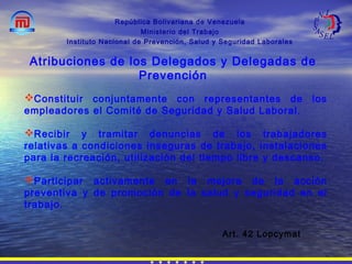 República Bolivariana de Venezuela
Ministerio del Trabajo
Instituto Nacional de Prevención, Salud y Seguridad Laborales
Atribuciones de los Delegados y Delegadas de
Prevención
Constituir conjuntamente con representantes de los
empleadores el Comité de Seguridad y Salud Laboral.
Recibir y tramitar denuncias de los trabajadores
relativas a condiciones inseguras de trabajo, instalaciones
para la recreación, utilización del tiempo libre y descanso.
Participar activamente en la mejora de la acción
preventiva y de promoción de la salud y seguridad en el
trabajo.
Art. 42 Lopcymat
 