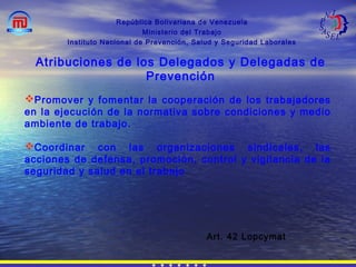 República Bolivariana de Venezuela
Ministerio del Trabajo
Instituto Nacional de Prevención, Salud y Seguridad Laborales
Atribuciones de los Delegados y Delegadas de
Prevención
Promover y fomentar la cooperación de los trabajadores
en la ejecución de la normativa sobre condiciones y medio
ambiente de trabajo.
Coordinar con las organizaciones sindicales, las
acciones de defensa, promoción, control y vigilancia de la
seguridad y salud en el trabajo
Art. 42 Lopcymat
 