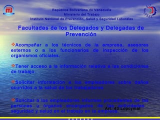 República Bolivariana de Venezuela
Ministerio del Trabajo
Instituto Nacional de Prevención, Salud y Seguridad Laborales
Facultades de los Delegados y Delegadas de
Prevención
Acompañar a los técnicos de la empresa, asesores
externos o a los funcionarios de inspección de los
organismos oficiales.
Tener acceso a la información relativa a las condiciones
de trabajo.
Solicitar información a los empleadores sobre daños
ocurridos a la salud de los trabajadores
Solicitar a los empleadores informes procedentes de las
personas u órganos encargados de las actividades
seguridad y salud en el trabajo en la empresa.
Art. 43 Lopcymat
 