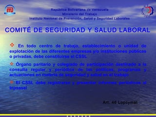 República Bolivariana de Venezuela
Ministerio del Trabajo
Instituto Nacional de Prevención, Salud y Seguridad Laborales
Art. 46 Lopcymat
COMITÉ DE SEGURIDAD Y SALUD LABORAL
 En todo centro de trabajo, establecimiento o unidad de
explotación de las diferentes empresas y/o instituciones públicas
o privadas, debe constituirse el CSSL
 Órgano paritario y colegiado de participación destinado a la
consulta regular y periódica de las políticas, programas y
actuaciones en materia de seguridad y salud en el trabajo
 El CSSL debe registrarse y presentar informes periódicos al
Inpsasel
 