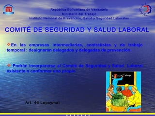 República Bolivariana de Venezuela
Ministerio del Trabajo
Instituto Nacional de Prevención, Salud y Seguridad Laborales
Art. 46 Lopcymat
COMITÉ DE SEGURIDAD Y SALUD LABORAL
En las empresas intermediarias, contratistas y de trabajo
temporal : designarán delegados y delegadas de prevención.
 Podrán incorporarse al Comité de Seguridad y Salud Laboral
existente o conformar uno propio
 
