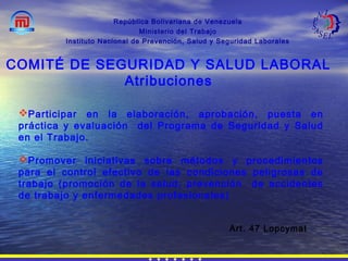 República Bolivariana de Venezuela
Ministerio del Trabajo
Instituto Nacional de Prevención, Salud y Seguridad Laborales
Art. 47 Lopcymat
COMITÉ DE SEGURIDAD Y SALUD LABORAL
Atribuciones
Participar en la elaboración, aprobación, puesta en
práctica y evaluación del Programa de Seguridad y Salud
en el Trabajo.
Promover iniciativas sobre métodos y procedimientos
para el control efectivo de las condiciones peligrosas de
trabajo (promoción de la salud, prevención de accidentes
de trabajo y enfermedades profesionales)
 