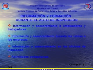 República Bolivariana de Venezuela
Ministerio del Trabajo
Instituto Nacional de Prevención, Salud y Seguridad Laborales
INFORMACIÓN Y FORMACIÓN
DURANTE EL ACTO DE INSPECCIÓN
 Información y asesoramiento a empleadores y
trabajadores
 Información y asesoramiento durante las visitas a
las empresas
 Información y asesoramiento en las oficinas de
inspección
 Actividades pedagógicas.
Convenio 81
OIT
 