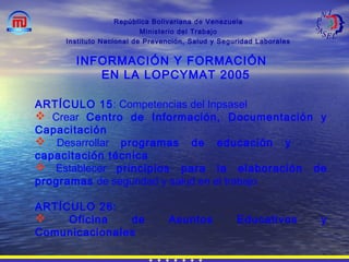 República Bolivariana de Venezuela
Ministerio del Trabajo
Instituto Nacional de Prevención, Salud y Seguridad Laborales
INFORMACIÓN Y FORMACIÓN
EN LA LOPCYMAT 2005
ARTÍCULO 15: Competencias del Inpsasel
 Crear Centro de Información, Documentación y
Capacitación
 Desarrollar programas de educación y
capacitación técnica
 Establecer principios para la elaboración de
programas de seguridad y salud en el trabajo
ARTÍCULO 26:
 Oficina de Asuntos Educativos y
Comunicacionales
 