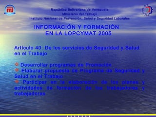 República Bolivariana de Venezuela
Ministerio del Trabajo
Instituto Nacional de Prevención, Salud y Seguridad Laborales
INFORMACIÓN Y FORMACIÓN
EN LA LOPCYMAT 2005
Artículo 40: De los servicios de Seguridad y Salud
en el Trabajo
 Desarrollar programas de Promoción
 Elaborar propuesta de Programa de Seguridad y
Salud en el Trabajo
 Participar en la elaboración de los planes y
actividades de formación de los trabajadores y
trabajadoras
 