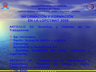 República Bolivariana de Venezuela
Ministerio del Trabajo
Instituto Nacional de Prevención, Salud y Seguridad Laborales
INFORMACIÓN Y FORMACIÓN
EN LA LOPCYMAT 2005
ARTÍCULO 53: Derechos y Deberes de los
Trabajadores
 Ser informados
 Recibir formación teórico y práctica
 Denunciar
 Acompañar a los funcionarios
 Expresar libremente sus ideas, opiniones y
organizarse.
ARTÍCULO 54: Deberes de los trabajadores y
trabajadoras - Respetar los avisos y Acatar
instrucciones y enseñanzas
 Dar aviso
 