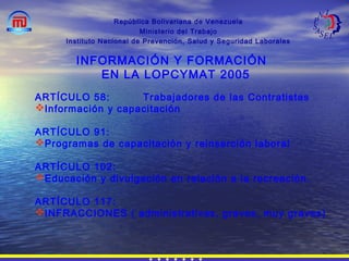 República Bolivariana de Venezuela
Ministerio del Trabajo
Instituto Nacional de Prevención, Salud y Seguridad Laborales
INFORMACIÓN Y FORMACIÓN
EN LA LOPCYMAT 2005
ARTÍCULO 58: Trabajadores de las Contratistas
Información y capacitación
ARTÍCULO 91:
Programas de capacitación y reinserción laboral
ARTÍCULO 102:
Educación y divulgación en relación a la recreación.
ARTÍCULO 117:
INFRACCIONES ( administrativas, graves, muy graves)
 