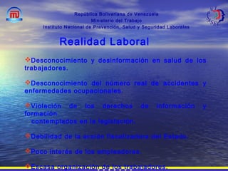 República Bolivariana de Venezuela
Ministerio del Trabajo
Instituto Nacional de Prevención, Salud y Seguridad Laborales
Desconocimiento y desinformación en salud de los
trabajadores.
Desconocimiento del número real de accidentes y
enfermedades ocupacionales.
Violación de los derechos de información y
formación
contemplados en la legislación.
Debilidad de la acción fiscalizadora del Estado.
Poco interés de los empleadores.
Escasa organización de los trabajadores.
Realidad Laboral
 