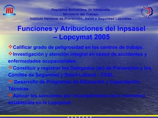 República Bolivariana de Venezuela
Ministerio del Trabajo
Instituto Nacional de Prevención, Salud y Seguridad Laborales
Calificar grado de peligrosidad en los centros de trabajo.
Investigación y atención integral en casos de accidentes y
enfermedades ocupacionales.
Constituir y registrar los Delegados (as) de Prevención y los
Comités de Seguridad y Salud Laboral - CSSL.
 Desarrollo de Programas de Educación y Capacitación
Técnicas.
Aplicar las sanciones por incumplimiento de la normativa
establecida en la Lopcymat.
Funciones y Atribuciones del Inpsasel
– Lopcymat 2005
 