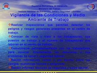 República Bolivariana de Venezuela
Ministerio del Trabajo
Instituto Nacional de Prevención, Salud y Seguridad Laborales
Realizar inspecciones que permitan detectar los
peligros y riesgos generales presentes en el centro de
trabajo.
Conocer de vista y trato a los trabajadores, sus
puestos de trabajo y el número de trabajadores que
laboran en el centro de trabajo.
Comunicarse permanentemente con los trabajadores
para conocer directamente las denuncias y sus
problemas de salud y seguridad laboral.
Recibir información verbal y por escrito sobre los
riesgos, sustancias tóxicas y peligrosas
Recibir informes técnicos de seguridad y salud laboral.
Vigilancia de las Condiciones y Medio
Ambiente de Trabajo
 
