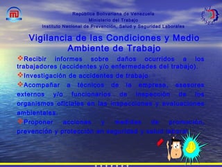 República Bolivariana de Venezuela
Ministerio del Trabajo
Instituto Nacional de Prevención, Salud y Seguridad Laborales
Recibir informes sobre daños ocurridos a los
trabajadores (accidentes y/o enfermedades del trabajo).
Investigación de accidentes de trabajo
Acompañar a técnicos de la empresa, asesores
externos y/o funcionarios de inspección de los
organismos oficiales en las inspecciones y evaluaciones
ambientales.
Proponer acciones y medidas de promoción,
prevención y protección en seguridad y salud laboral.
Vigilancia de las Condiciones y Medio
Ambiente de Trabajo
 