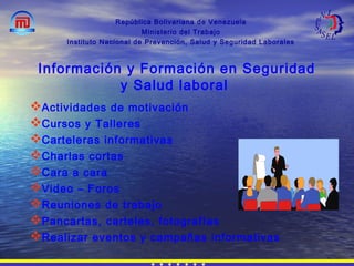 República Bolivariana de Venezuela
Ministerio del Trabajo
Instituto Nacional de Prevención, Salud y Seguridad Laborales
Actividades de motivación
Cursos y Talleres
Carteleras informativas
Charlas cortas
Cara a cara
Video – Foros
Reuniones de trabajo
Pancartas, carteles, fotografías
Realizar eventos y campañas informativas
Información y Formación en Seguridad
y Salud laboral
 