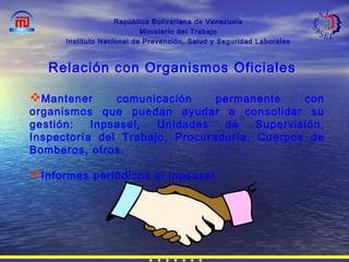República Bolivariana de Venezuela
Ministerio del Trabajo
Instituto Nacional de Prevención, Salud y Seguridad Laborales
Mantener comunicación permanente con
organismos que puedan ayudar a consolidar su
gestión: Inpsasel, Unidades de Supervisión,
Inspectoría del Trabajo, Procuraduría, Cuerpos de
Bomberos, otros.
Informes periódicos al Inpsasel.
Relación con Organismos Oficiales
 