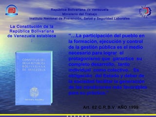 “…La participación del pueblo en
la formación, ejecución y control
de la gestión pública es el medio
necesario para lograr el
protagonismo que garantice su
completo desarrollo, tanto
individual como colectivo. Es
obligación del Estado y deber de
la sociedad facilitar la generación
de las condiciones más favorables
para su práctica.”
República Bolivariana de Venezuela
Ministerio del Trabajo
Instituto Nacional de Prevención, Salud y Seguridad Laborales
Art. 62 C.R.B.V. AÑO 1999
La Constitución de la
República Bolivariana
de Venezuela establece
:
 