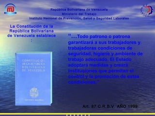 “…Todo patrono o patrona
garantizará a sus trabajadores y
trabajadoras condiciones de
seguridad, higiene y ambiente de
trabajo adecuado. El Estado
adoptará medidas y creará
instituciones que permitan el
control y la promoción de estas
condiciones.”
República Bolivariana de Venezuela
Ministerio del Trabajo
Instituto Nacional de Prevención, Salud y Seguridad Laborales
Art. 87 C.R.B.V. AÑO 1999
La Constitución de la
República Bolivariana
de Venezuela establece
:
 