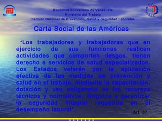 “Los trabajadores y trabajadoras que en
ejercicio de sus funciones realicen
actividades que comporten riesgos, tienen
derecho a servicios de salud especializados.
Los Estados velarán por la aplicación
efectiva de las medidas de prevención y
salud en el trabajo, mediante la capacitación,
dotación y uso obligatorio de los recursos
técnicos y normativos, dirigidos a garantizar
la seguridad integral requerida en el
desempeño laboral”.
República Bolivariana de Venezuela
Ministerio del Trabajo
Instituto Nacional de Prevención, Salud y Seguridad Laborales
Carta Social de las Américas
Art. 37
 