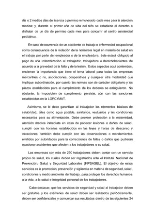 día o 2 medios días de licencia o permiso remunerado cada mes para la atención
medica; y, durante el primer año de vida del niño se establece el derecho a
disfrutar de un día de permiso cada mes para concurrir al centro asistencial
pediátrico.
En caso de ocurrencia de un accidente de trabajo o enfermedad ocupacional
como consecuencia de la violación de la normativa legal en materia de salud en
el trabajo por parte del empleador o de la empleadora, éste estará obligado al
pago de una indemnización al trabajador, trabajadora o derechohabientes de
acuerdo a la gravedad de la falta y de la lesión. Estos aspectos aquí contenidos,
encierran la importancia que tiene el tema laboral para todas las empresas
mercantiles o no, asociaciones, cooperativas y cualquier otra modalidad que
implique subordinación, por cuanto las normas son de carácter obligatorio y los
plazos establecidos para el cumplimiento de los deberes se extinguieron. No
obstante, la imposición de cumplimento persiste, aún con las sanciones
establecidas en la LOPCYMAT.
Asimismo, se le debe garantizar al trabajador los elementos básicos de
salubridad, tales como agua potable, sanitarios, vestuarios y las condiciones
necesarias para su alimentación. Debe proveer protección a la maternidad,
atención médica inmediata en caso de padecer lesiones o daños de salud,
cumplir con los horarios establecidos en las leyes y horas de descanso y
vacaciones; también debe cumplir con las observaciones o mandamientos
emitidos por autoridades para la correcciones de fallas o daños que pudieran
ocasionar accidentes que afecten a los trabajadores o su salud.
Las empresas con más de 250 trabajadores deben contar con un servicio
propio de salud, los cuales deben ser registrados ante el Instituto Nacional de
Prevención, Salud y Seguridad Laborales (INPSASEL). El objetivo de estos
servicios es la promoción, prevención y vigilancia en materia de seguridad, salud,
condiciones y medio ambiente del trabajo, para proteger los derechos humanos
a la vida, a la salud e integridad personal de los trabajadores.
Cabe destacar, que los servicios de seguridad y salud al trabajador deben
ser gratuitos y los exámenes de salud deben ser realizados periódicamente,
deben ser confidenciales y comunicar sus resultados dentro de las siguientes 24
 