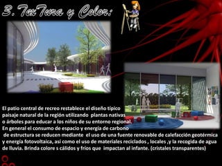 3.TexTura y Color:El patio central de recreo restablece el diseño típico paisaje natural de la región utilizando  plantas nativas o árboles para educar a los niños de su entorno regional.  En general el consumo de espacio y energía de carbono de estructura se reducen mediante  el uso de una fuente renovable de calefacción geotérmica y energía fotovoltaica, así como el uso de materiales reciclados , locales ,y la recogida de agua de lluvia. Brinda colore s cálidos y fríos que  impactan al infante. (cristales transparentes)