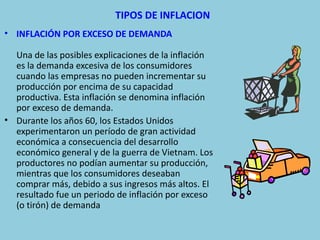 TIPOS DE INFLACION
• INFLACIÓN POR EXCESO DE DEMANDA

  Una de las posibles explicaciones de la inflación
  es la demanda excesiva de los consumidores
  cuando las empresas no pueden incrementar su
  producción por encima de su capacidad
  productiva. Esta inflación se denomina inflación
  por exceso de demanda.
• Durante los años 60, los Estados Unidos
  experimentaron un período de gran actividad
  económica a consecuencia del desarrollo
  económico general y de la guerra de Vietnam. Los
  productores no podían aumentar su producción,
  mientras que los consumidores deseaban
  comprar más, debido a sus ingresos más altos. El
  resultado fue un periodo de inflación por exceso
  (o tirón) de demanda
 