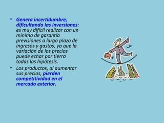 • Genera incertidumbre,
  dificultando las inversiones:
  es muy difícil realizar con un
  mínimo de garantía
  previsiones a largo plazo de
  ingresos y gastos, ya que la
  variación de los precios
  puede echar por tierra
  todas las hipótesis.
• Los productos, al aumentar
  sus precios, pierden
  competitividad en el
  mercado exterior.
 