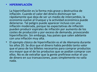 • HIPERINFLACIÓN
  La hiperinflación es la forma más grave y destructiva de
  inflación. Cuando el valor del dinero disminuye tan
  rápidamente que deja de ser un medio de intercambio, la
  economía vuelve al trueque y la actividad económica puede
  detenerse. Tal peligro puede aparecer incluso con una
  inflación moderada, porque las expectativas de inflación
  pueden producir espirales de inflación por aumento de los
  costes de producción y por exceso de demanda, provocando
  hiperinflación. Sin embargo, hay países que salen adelante
  con una inflación muy alta.
• El ejemplo clásico de hiperinflación es el de Alemania durante
  los años 20. Se dice que el dinero había perdido tanto valor
  que el peso de los billetes necesarios para comprar productos
  era mayor que el de los productos que se podían comprar con
  ellos. No es de extrañar que la gente prefiriese evitar el uso
  de dinero en sus transacciones, pues simplemente no valía
  nada.
 