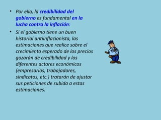 • Por ello, la credibilidad del
  gobierno es fundamental en la
  lucha contra la inflación:
• Si el gobierno tiene un buen
  historial antiinflacionista, las
  estimaciones que realice sobre el
  crecimiento esperado de los precios
  gozarán de credibilidad y los
  diferentes actores económicos
  (empresarios, trabajadores,
  sindicatos, etc.) tratarán de ajustar
  sus peticiones de subida a estas
  estimaciones.
 