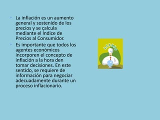    La inflación es un aumento
    general y sostenido de los
    precios y se calcula
    mediante el Índice de
    Precios al Consumidor.
   Es importante que todos los
    agentes económicos
    incorporen el concepto de
    inflación a la hora den
    tomar decisiones. En este
    sentido, se requiere de
    información para negociar
    adecuadamente durante un
    proceso inflacionario.
 
