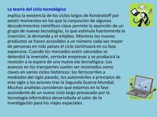 La teoría del ciclo tecnológico
explica la existencia de los ciclos largos de Kondratieff por
existir momentos en los que la conjunción de algunos
descubrimientos científicos clave permite la aparición de un
grupo de nuevas tecnologías, lo que estimula fuertemente la
inversión, la demanda y el empleo. Mientras los nuevos
productos se hacen accesibles a un número cada vez mayor
de personas en más países el ciclo continuará en su fase
expansiva. Cuando los mercados estén saturados se
detendrá la inversión, cerrarán empresas y se producirá la
recesión a la espera de una nueva ola tecnológica. Los
avances en los transportes suelen ser mostrados como
claves en varios ciclos históricos: los ferrocarriles a
mediados del siglo pasado, los automóviles a principios de
este siglo y los aviones tras la Segunda Guerra Mundial.
Muchos analistas consideran que estamos en la fase
ascendente de un nuevo ciclo largo provocado por la
tecnología informática desarrollada al calor de la
investigación para los viajes espaciales.
 