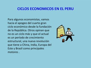 CICLOS ECONOMICOS EN EL PERU

Para algunos economistas, vamos
hacia el apogeo del cuarto gran
ciclo económico desde la fundación
de la República. Otros opinan que
no es un ciclo más y que el actual
es un período de crecimiento
estructural, una nueva revolución
que tiene a China, India, Europa del
Este y Brasil como principales
motores .
 