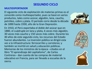 SEGUNDO CICLO
MULTIEXPORTADOR
El siguiente ciclo de explotación de materias primas es el
conocido como multiexportador, pues se basó en varios
productos, tales como azúcar, algodón, lana, caucho,
petróleo, cobre y plata. El período corre desde la década
de 1890 hasta 1930, año de la Gran Depresión.
En 1910, el Perú exportaba el doble del azúcar que en
1880, el cuádruple en lana y plata, 6 veces más algodón,
30 veces más caucho y 150 veces más cobre. Durante los
40 años de este segundo ciclo, los recursos del Estado
fueron abundantes. La inversión pública se dirigió esta
vez a la infraestructura: ferrocarriles y carreteras; y
también se invirtió en salud y educación públicas.
Memorias de los ministros de la época --citados en el
libro "El aprendizaje del capitalismo", de Carlos
Contreras-- dan cuenta de las compras de material
educativo en Francia, para ser llevado a escuelas de la
sierra.
 