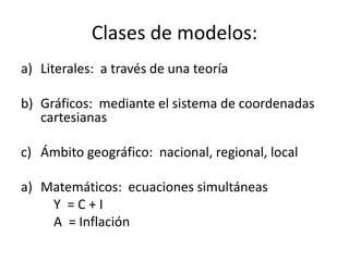 Clases de modelos:
a) Literales: a través de una teoría

b) Gráficos: mediante el sistema de coordenadas
   cartesianas

c) Ámbito geográfico: nacional, regional, local

a) Matemáticos: ecuaciones simultáneas
    Y =C+I
    A = Inflación
 