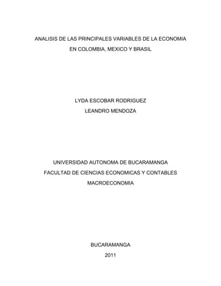 ANALISIS DE LAS PRINCIPALES VARIABLES DE LA ECONOMIA

           EN COLOMBIA, MEXICO Y BRASIL




             LYDA ESCOBAR RODRIGUEZ

                 LEANDRO MENDOZA




      UNIVERSIDAD AUTONOMA DE BUCARAMANGA

   FACULTAD DE CIENCIAS ECONOMICAS Y CONTABLES

                  MACROECONOMIA




                   BUCARAMANGA

                        2011
 