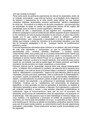 ¿En qué consiste el modelo?
Toma como punto de partida las experiencias de vida de los estudiantes dentro de
un contexto sociocultural, pues todo ser humano es el resultado de la integración
de herencia y experiencias de la vida; siendo estas últimas las que marcan
conductas, intereses, necesidades, vocación, aspiraciones, talentos y debilidades
en dicho ser. De acuerdo a lo anterior es de suma importancia que para todo tipo
de aprendizaje se tenga en cuenta las experiencias previas de los sujetos del
aprendizaje, pues así éste va a tomar significado y relevancia.
La historia de vida y experiencias de tipo cognitivo son importantes en esta
tendencia pedagógica, pues son éstas las que definen aspectos de gran importancia
en los individuos, por eso el proceso educativo ha de conocer un poco más a fondo
aquello con lo que cuenta el estudiante y desde la reflexión, generar
emprendimientos para enriquecerlo o desarrollarlo si no hay lo esperado, en un
trabajo que involucre a todos los miembros de la comunidad educativa y use todo
tipo de innovación pedagógica a fin de conseguir hechos de transformación
personal y social.
Como las experiencias abordadas serán diversas en su génesis, ello hará el trabajo
de aula más interesante y enriquecedor ya que se posibilitarán muchas
oportunidades para construir, aprender, reaprender y construir nuevos
conocimientos entre, otros puesto que es un proceso de transformación interna que
permite además un cambio en la manera de pensar, sentir o comportarse, como lo
manifiesta el escritor francés Marcel Proust en su programa de capacitación en
Aprendizaje Vivencial. La idea no es impartir sabiduría, sino construirla poco a poco
a partir de una travesía que solo se puede seguir de manera personal, pero bajo la
orientación de otra persona con mayor experiencia y conocimiento.
Entonces diremos que el aprendizaje vivencial tiene unas etapas fundamentales
como: la reflexión de lo acontecido lo cual lleva a la selección de lo requerido para
el aprendizaje y con esto se da pie a la primera etapa o motivación; posteriormente
viene la interpretación o comprensión, etapa en la cual interioriza sobre lo que es
importante y el para qué busca aprenderlo; viene a continuación la Sistematización,
se produce cuando el estudiante se apropia de los conocimientos, habilidades y
valores. La sistematización se produce cuando el objeto de la cultura transformado
pasa al interior del estudiante y se perfecciona el aprendizaje (apropiación del
contenido). Continúa con la transferencia del conocimiento de situaciones
específicas a otras generales es decir se generaliza lo aprendido, se traslada la
información aprendida a varios contextos e intereses. Es la ejercitación y aplicación
del contenido asimilado a nuevas y más variadas situaciones problemáticas. A
continuación sigue la Retroalimentación: tiene que ver con el desempeño del
estudiante, es el proceso de confrontación entre las expectativas y lo alcanzado en
el aprendizaje. Todo esto gracias a que en esta metodología el individuo integra sus
cinco sentidos a la experiencia y promueve el sentido de propiedad sobre lo
aprendido, así mismo parte del postulado en el que lo aprendido se hace efectivo
en la medida que el individuo se adentre en la temática y profundice sobre la misma,
pues solo él es quien puede construir su conocimiento a partir de unas experiencias
particulares y personales. Dicha construcción se hace a partir de actividades como
las siguientes:
 