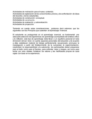Actividades de motivación para el nuevo contenido.
Actividades de exploración de los conocimientos previos y de confrontación de ideas
del docente y de los estudiantes.
Actividades de construcción conceptual.
Actividades de socialización.
Actividades de evaluación y autoevaluación.
Actividades de proyección.
Teniendo en cuenta estas consideraciones podemos decir entonces que los
siguientes son los Principios que sustentan el Aprendizaje Vivencial.
El estudiante es protagonista en el aprendizaje vivencial; es fundamental una
adecuada selección de experiencias de aprendizaje acompañada del análisis crítico
y la reflexión; este tipo de aprendizaje debe llevar a un equilibrio personal en toda
dimensión del ser; tiene en cuenta aspectos personales del educando y de acuerdo
a ellas establecen material de trabajo perfectamente secuenciado; promueve la
investigación a partir del fortalecimiento de la curiosidad, la experimentación,
creatividad, la responsabilidad y la autonomía; los participantes deben prepararse
para el éxito como para el fracaso, para enfrentar retos y riesgos, así como para
luchar por unos ideales; fortalecer los valores y las habilidades propias de cada
sujeto con base en la experiencia.
 