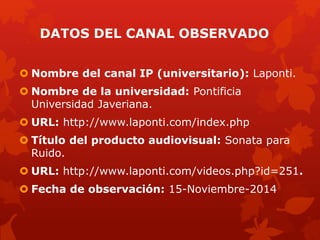 DATOS DEL CANAL OBSERVADO
 Nombre del canal IP (universitario): Laponti.
 Nombre de la universidad: Pontificia
Universidad Javeriana.
 URL: http://www.laponti.com/index.php
 Título del producto audiovisual: Sonata para
Ruido.
 URL: http://www.laponti.com/videos.php?id=251.
 Fecha de observación: 15-Noviembre-2014
 