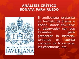 ANÁLISIS CRÍTICO
SONATA PARA RUIDO
El audiovisual presenta
un formato de drama y
ficción, donde envuelve
al observador con sus
formatos para
presentar la historia,
teniendo en cuenta
manejos de la cámara,
los escenarios, etc.
 